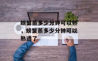 螃蟹蒸多少分钟可以熟，螃蟹蒸多少分钟可以熟透了