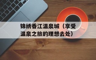 锦绣香江温泉城（享受温泉之旅的理想去处）