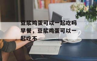 豆浆鸡蛋可以一起吃吗早餐，豆浆鸡蛋可以一起吃不