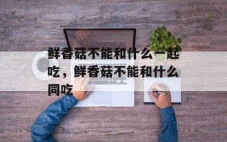 鲜香菇不能和什么一起吃，鲜香菇不能和什么同吃