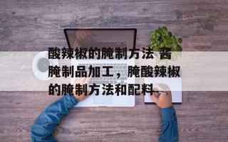 酸辣椒的腌制方法 酱腌制品加工，腌酸辣椒的腌制方法和配料