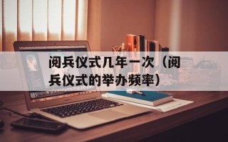 阅兵仪式几年一次（阅兵仪式的举办频率）