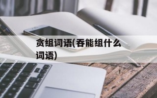 贪组词语(吞能组什么词语)