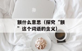 额什么意思（探究“额”这个词语的含义）