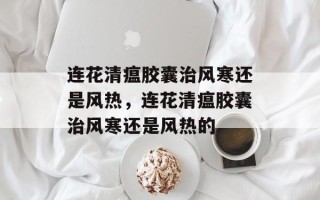 连花清瘟胶囊治风寒还是风热，连花清瘟胶囊治风寒还是风热的