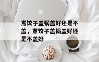 煮饺子盖锅盖好还是不盖，煮饺子盖锅盖好还是不盖好