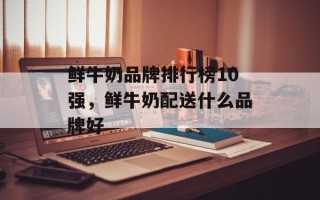 鲜牛奶品牌排行榜10强，鲜牛奶配送什么品牌好