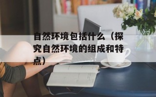 自然环境包括什么（探究自然环境的组成和特点）