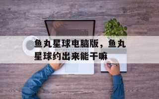 鱼丸星球电脑版，鱼丸星球约出来能干嘛