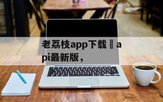 老荔枝app下载汅api最新版，