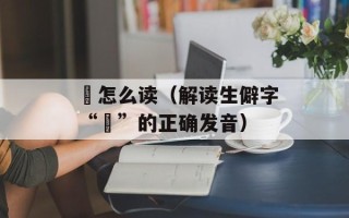 詧怎么读（解读生僻字“詧”的正确发音）