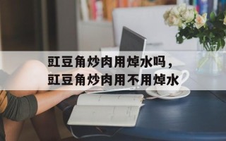 豇豆角炒肉用焯水吗，豇豆角炒肉用不用焯水
