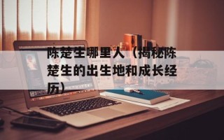 陈楚生哪里人（揭秘陈楚生的出生地和成长经历）