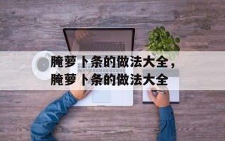 腌萝卜条的做法大全，腌萝卜条的做法大全