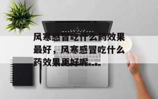 风寒感冒吃什么药效果最好，风寒感冒吃什么药效果更好呢