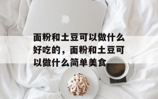 面粉和土豆可以做什么好吃的，面粉和土豆可以做什么简单美食