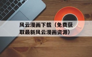风云漫画下载（免费获取最新风云漫画资源）