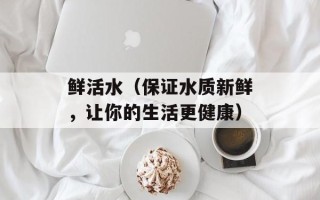 鲜活水（保证水质新鲜，让你的生活更健康）