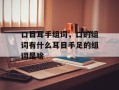 口目耳手组词，口的组词有什么耳目手足的组词是啥