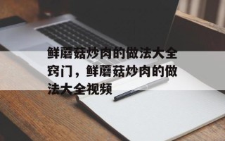 鲜蘑菇炒肉的做法大全窍门，鲜蘑菇炒肉的做法大全视频