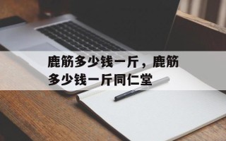 鹿筋多少钱一斤，鹿筋多少钱一斤同仁堂