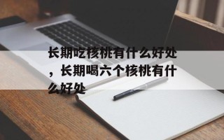 长期吃核桃有什么好处，长期喝六个核桃有什么好处