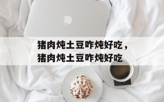 猪肉炖土豆咋炖好吃，猪肉炖土豆咋炖好吃