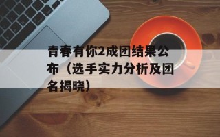 青春有你2成团结果公布（选手实力分析及团名揭晓）