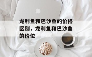 龙利鱼和巴沙鱼的价格区别，龙利鱼和巴沙鱼的价位