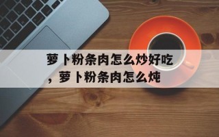 萝卜粉条肉怎么炒好吃，萝卜粉条肉怎么炖