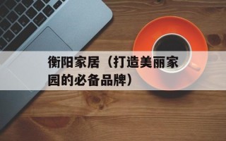 衡阳家居（打造美丽家园的必备品牌）
