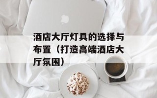 酒店大厅灯具的选择与布置（打造高端酒店大厅氛围）
