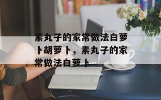 素丸子的家常做法白萝卜胡萝卜，素丸子的家常做法白萝卜