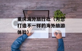 重庆海外旅行社（为您打造不一样的海外旅游体验）