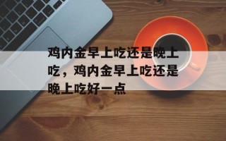 鸡内金早上吃还是晚上吃，鸡内金早上吃还是晚上吃好一点