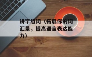 讲字组词（拓展你的词汇量，提高语言表达能力）