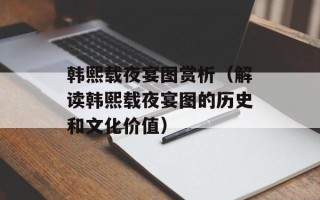 韩熙载夜宴图赏析（解读韩熙载夜宴图的历史和文化价值）