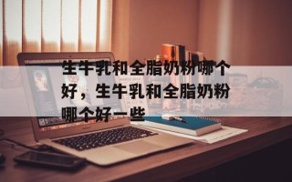 生牛乳和全脂奶粉哪个好，生牛乳和全脂奶粉哪个好一些
