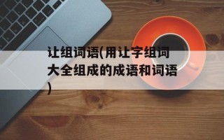 让组词语(用让字组词大全组成的成语和词语)