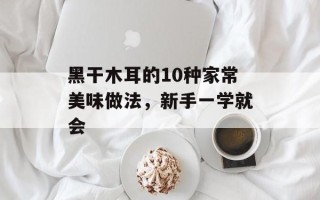 黑干木耳的10种家常美味做法，新手一学就会