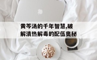 黄芩汤的千年智慧,破解清热解毒的配伍奥秘