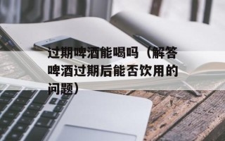 过期啤酒能喝吗（解答啤酒过期后能否饮用的问题）