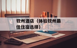 钦州酒店（体验钦州最佳住宿选择）