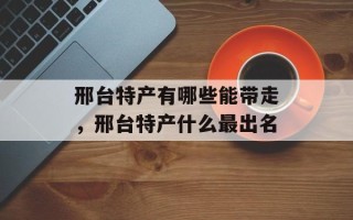 邢台特产有哪些能带走，邢台特产什么最出名