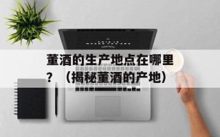 董酒的生产地点在哪里？（揭秘董酒的产地）
