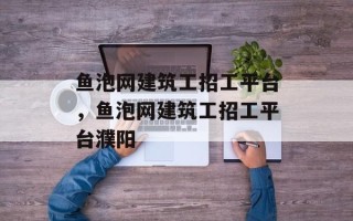 鱼泡网建筑工招工平台，鱼泡网建筑工招工平台濮阳
