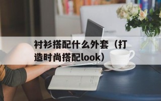 衬衫搭配什么外套（打造时尚搭配look）
