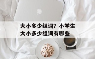 大小多少组词？小学生大小多少组词有哪些