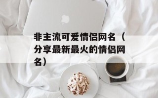 非主流可爱情侣网名（分享最新最火的情侣网名）