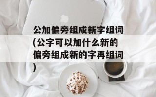公加偏旁组成新字组词(公字可以加什么新的偏旁组成新的字再组词)